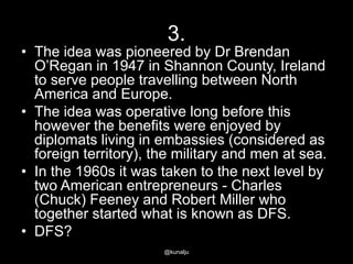 3.

• The idea was pioneered by Dr Brendan
O‘Regan in 1947 in Shannon County, Ireland
to serve people travelling between North
America and Europe.
• The idea was operative long before this
however the benefits were enjoyed by
diplomats living in embassies (considered as
foreign territory), the military and men at sea.
• In the 1960s it was taken to the next level by
two American entrepreneurs - Charles
(Chuck) Feeney and Robert Miller who
together started what is known as DFS.
• DFS?
@kunalju

 