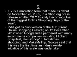 5.

• X Y is a marketing term that made its debut
on November 28, 2005, in a Shop.org press
release entitled "‗X Y Quickly Becoming One
of the Biggest Online Shopping Days of the
Year―.
• India got its own version of the X Y (Great
Online Shopping Festival) on 12 December
2012 when Google India partnered with many
e-commerce companies including Flipkart,
Snapdeal, HomeShop18, Indiatimes
shopping, and MakeMyTrip. Google said that
this was the first time an industry-wide
initiative of this scale was undertaken.
@kunalju

 