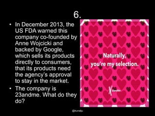 6.
• In December 2013, the
US FDA warned this
company co-founded by
Anne Wojcicki and
backed by Google,
which sells its products
directly to consumers,
that its products need
the agency‘s approval
to stay in the market.
• The company is
23andme. What do they
do?
@kunalju

 