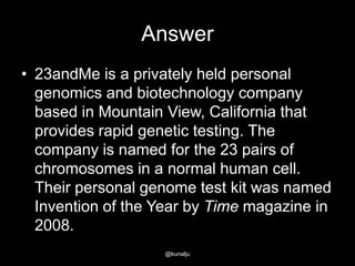 Answer
• 23andMe is a privately held personal
genomics and biotechnology company
based in Mountain View, California that
provides rapid genetic testing. The
company is named for the 23 pairs of
chromosomes in a normal human cell.
Their personal genome test kit was named
Invention of the Year by Time magazine in
2008.
@kunalju

 