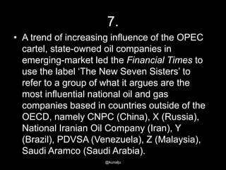 7.
• A trend of increasing influence of the OPEC
cartel, state-owned oil companies in
emerging-market led the Financial Times to
use the label ‗The New Seven Sisters‘ to
refer to a group of what it argues are the
most influential national oil and gas
companies based in countries outside of the
OECD, namely CNPC (China), X (Russia),
National Iranian Oil Company (Iran), Y
(Brazil), PDVSA (Venezuela), Z (Malaysia),
Saudi Aramco (Saudi Arabia).
@kunalju

 