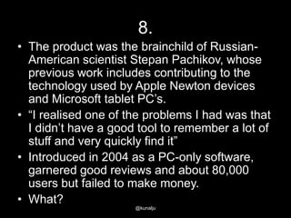 8.
• The product was the brainchild of RussianAmerican scientist Stepan Pachikov, whose
previous work includes contributing to the
technology used by Apple Newton devices
and Microsoft tablet PC‘s.
• ―I realised one of the problems I had was that
I didn‘t have a good tool to remember a lot of
stuff and very quickly find it‖
• Introduced in 2004 as a PC-only software,
garnered good reviews and about 80,000
users but failed to make money.
• What?
@kunalju

 
