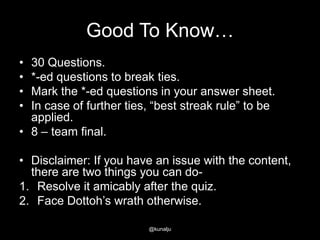 Good To Know…
•
•
•
•

30 Questions.
*-ed questions to break ties.
Mark the *-ed questions in your answer sheet.
In case of further ties, ―best streak rule‖ to be
applied.
• 8 – team final.
• Disclaimer: If you have an issue with the content,
there are two things you can do1. Resolve it amicably after the quiz.
2. Face Dottoh‘s wrath otherwise.
@kunalju

 