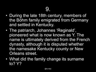 9.
• During the late 18th century, members of
the Böhm family emigrated from Germany
and settled in Kentucky.
• The patriarch, Johannes ‗Reginald‘,
pioneered what is now known as Y. The
name is ultimately derived from the French
dynasty, although it is disputed whether
the namesake Kentucky county or New
Orleans street.
• What did the family change its surname
to? Y?
@kunalju

 
