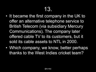 13.
• It became the first company in the UK to
offer an alternative telephone service to
British Telecom (via subsidiary Mercury
Communications). The company later
offered cable TV to its customers, but it
sold its cable assets to NTL in 2000.
• Which company, we know, better perhaps
thanks to the West Indies cricket team?

@kunalju

 