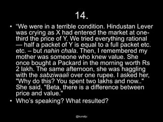 14.
• ―We were in a terrible condition. Hindustan Lever
was crying as X had entered the market at onethird the price of Y. We tried everything rational
— half a packet of Y is equal to a full packet etc.
etc. – but nahin chala. Then, I remembered my
mother was someone who knew value. She
once bought a Packard in the morning worth Rs
2 lakh. The same afternoon, she was haggling
with the sabziwaali over one rupee. I asked her,
"Why do this? You spent two lakhs and now.."
She said, "Beta, there is a difference between
price and value."
• Who‘s speaking? What resulted?
@kunalju

 