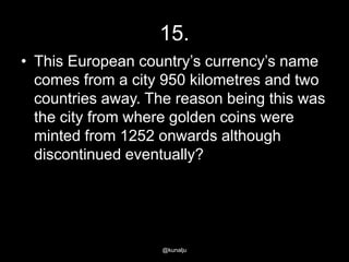 15.
• This European country‘s currency‘s name
comes from a city 950 kilometres and two
countries away. The reason being this was
the city from where golden coins were
minted from 1252 onwards although
discontinued eventually?

@kunalju

 