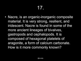 17.
• Nacre, is an organic-inorganic composite
material. It is very strong, resilient, and
iridescent. Nacre is found in some of the
more ancient lineages of bivalves,
gastropods and cephalopods. It is
composed of hexagonal platelets of
aragonite, a form of calcium carbonate.
How is it more commonly known?
@kunalju

 