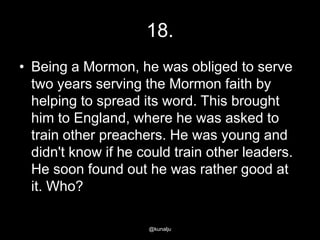 18.
• Being a Mormon, he was obliged to serve
two years serving the Mormon faith by
helping to spread its word. This brought
him to England, where he was asked to
train other preachers. He was young and
didn't know if he could train other leaders.
He soon found out he was rather good at
it. Who?
@kunalju

 