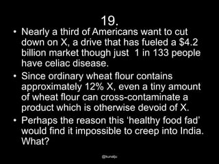 19.

• Nearly a third of Americans want to cut
down on X, a drive that has fueled a $4.2
billion market though just 1 in 133 people
have celiac disease.
• Since ordinary wheat flour contains
approximately 12% X, even a tiny amount
of wheat flour can cross-contaminate a
product which is otherwise devoid of X.
• Perhaps the reason this ‗healthy food fad‘
would find it impossible to creep into India.
What?
@kunalju

 