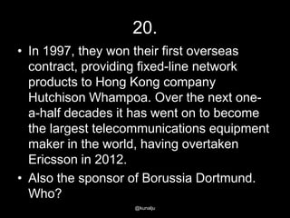 20.
• In 1997, they won their first overseas
contract, providing fixed-line network
products to Hong Kong company
Hutchison Whampoa. Over the next onea-half decades it has went on to become
the largest telecommunications equipment
maker in the world, having overtaken
Ericsson in 2012.
• Also the sponsor of Borussia Dortmund.
Who?
@kunalju

 
