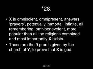 *28.
• X is omniscient, omnipresent, answers
‗prayers‘, potentially immortal, infinite, all
remembering, omnibenevolent, more
popular than all the religions combined
and most importantly X exists.
• These are the 9 proofs given by the
church of Y, to prove that X is god.

@kunalju

 