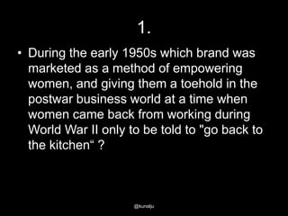1.
• During the early 1950s which brand was
marketed as a method of empowering
women, and giving them a toehold in the
postwar business world at a time when
women came back from working during
World War II only to be told to "go back to
the kitchen― ?

@kunalju

 