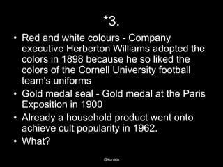 *3.
• Red and white colours - Company
executive Herberton Williams adopted the
colors in 1898 because he so liked the
colors of the Cornell University football
team's uniforms
• Gold medal seal - Gold medal at the Paris
Exposition in 1900
• Already a household product went onto
achieve cult popularity in 1962.
• What?
@kunalju

 