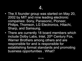 4.
• The X founder group was started on May 20,
2002 by MIT and nine leading electronic
companies: Sony, Panasonic, Pioneer,
Philips, Thomson, LG Electronics, Hitachi,
Sharp, and Samsung.
• There are currently 18 board members which
include Dolby Labs, Intel, 20th Century Fox,
Warner Brothers among others and are
responsible for and is responsible for
establishing format standards and promoting
business opportunities . What?
@kunalju

 