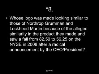*8.
• Whose logo was made looking similar to
those of Northrop Grumman and
Lockheed Martin because of the alleged
similarity in the product they made and
saw a fall from 82.50 to 56.25 on the
NYSE in 2008 after a radical
announcement by the CEO/President?

@kunalju

 