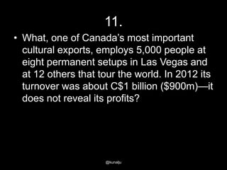 11.
• What, one of Canada‘s most important
cultural exports, employs 5,000 people at
eight permanent setups in Las Vegas and
at 12 others that tour the world. In 2012 its
turnover was about C$1 billion ($900m)—it
does not reveal its profits?

@kunalju

 