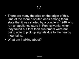 17.
• There are many theories on the origin of this.
One of the more disputed ones among them
state that it was started by a couple in 1948 who
ran an appliance store in Pennsylvania, when
they found out that their customers were not
being able to pick up signals due to the nearby
mountains.
• What am I talking about?

@kunalju

 