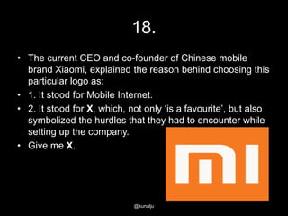 18.
• The current CEO and co-founder of Chinese mobile
brand Xiaomi, explained the reason behind choosing this
particular logo as:
• 1. It stood for Mobile Internet.
• 2. It stood for X, which, not only ‗is a favourite‘, but also
symbolized the hurdles that they had to encounter while
setting up the company.
• Give me X.

@kunalju

 