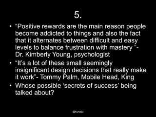5.
• ―Positive rewards are the main reason people
become addicted to things and also the fact
that it alternates between difficult and easy
levels to balance frustration with mastery ‖Dr. Kimberly Young, psychologist
• ―It‘s a lot of these small seemingly
insignificant design decisions that really make
it work‖- Tommy Palm, Mobile Head, King
• Whose possible ‗secrets of success‘ being
talked about?
@kunalju

 