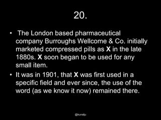 20.
• The London based pharmaceutical
company Burroughs Wellcome & Co. initially
marketed compressed pills as X in the late
1880s. X soon began to be used for any
small item.
• It was in 1901, that X was first used in a
specific field and ever since, the use of the
word (as we know it now) remained there.

@kunalju

 