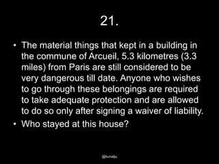 21.
• The material things that kept in a building in
the commune of Arcueil, 5.3 kilometres (3.3
miles) from Paris are still considered to be
very dangerous till date. Anyone who wishes
to go through these belongings are required
to take adequate protection and are allowed
to do so only after signing a waiver of liability.
• Who stayed at this house?

@kunalju

 