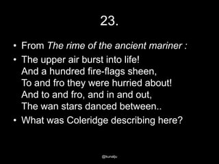 23.
• From The rime of the ancient mariner :
• The upper air burst into life!
And a hundred fire-flags sheen,
To and fro they were hurried about!
And to and fro, and in and out,
The wan stars danced between..
• What was Coleridge describing here?

@kunalju

 