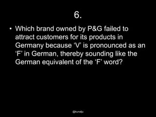6.
• Which brand owned by P&G failed to
attract customers for its products in
Germany because ‗V‘ is pronounced as an
‗F‘ in German, thereby sounding like the
German equivalent of the ‗F‘ word?

@kunalju

 