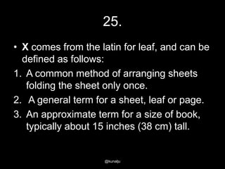 25.
• X comes from the latin for leaf, and can be
defined as follows:
1. A common method of arranging sheets
folding the sheet only once.
2. A general term for a sheet, leaf or page.
3. An approximate term for a size of book,
typically about 15 inches (38 cm) tall.

@kunalju

 