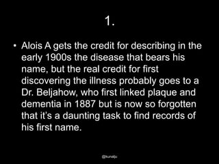 1.
• Alois A gets the credit for describing in the
early 1900s the disease that bears his
name, but the real credit for first
discovering the illness probably goes to a
Dr. Beljahow, who first linked plaque and
dementia in 1887 but is now so forgotten
that it‘s a daunting task to find records of
his first name.
@kunalju

 