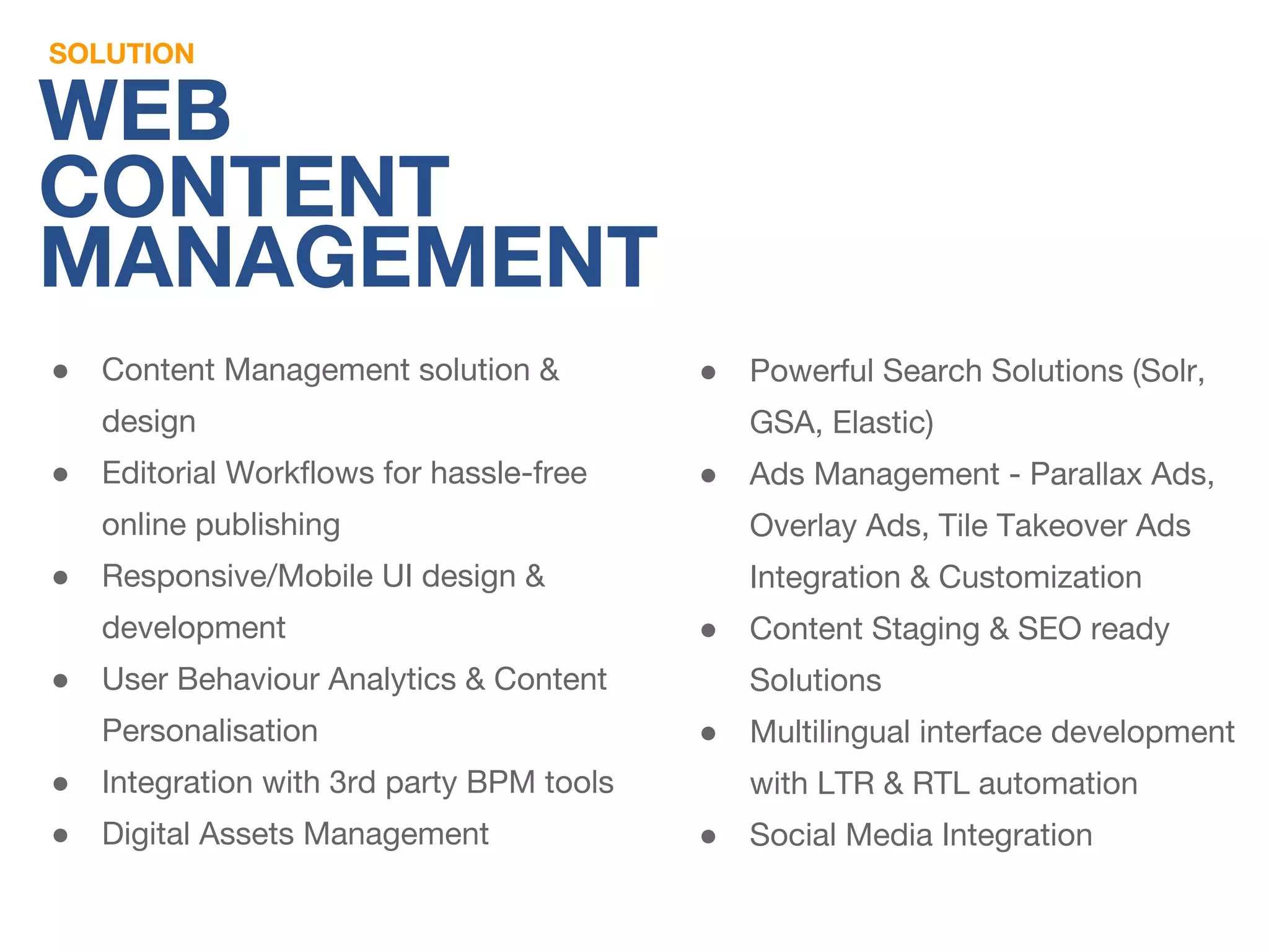 SOLUTION 
WEB 
CONTENT 
MANAGEMENT 
● Content Management solution & 
design 
● Editorial Workflows for hassle-free 
online publishing 
● Responsive/Mobile UI design & 
development 
● User Behaviour Analytics & Content 
Personalisation 
● Integration with 3rd party BPM tools 
● Digital Assets Management 
● Powerful Search Solutions (Solr, 
GSA, Elastic) 
● Ads Management - Parallax Ads, 
Overlay Ads, Tile Takeover Ads 
Integration & Customization 
● Content Staging & SEO ready 
Solutions 
● Multilingual interface development 
with LTR & RTL automation 
● Social Media Integration 
 