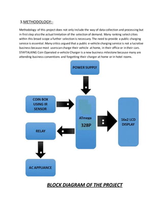 3.METHODOLOGY:-
Methodology of this project does not only include the way of data collection and processing but
in first step also the actual limitation of the selection of demand. Many ranking select cities
within this broad scope a further selection is necessary.The need to provide a public charging
service is essential. Many critics argued that a public e-vehicle charging service is not a lucrative
business because most userscan charge their vehicle at home, in their office or in their cars.
STAYTALKING Coin Operated e-vehicle Charger is a new business milestone because many are
attending business conventions and forgetting their charger at home or in hotel rooms.
BLOCK DIAGRAM OF THE PROJECT
 