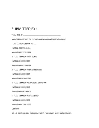 SUBMITTED BY :-
TEAM REG. ID-…………………………………………………………………………
MEDICAPS INSTITUTE OF TECHNOLOGY AND MANAGEMENT,INDORE
TEAM LEADER:-DEEPAK PATEL
ENROLL. 0832EX141004
MOBILE NO.9575213884
2. TEAM MEMBER-DIPAK SONIS
ENROLL.0812EX141014
MOBILE NO.8871988948
3. TEAM MEMBER-VRISHABH SOLANKI
ENROLL.0832EX141015
MOBILE NO.9826495147
4. TEAM MEMBER-PUSHPENDRA CHOUHAN
ENROLL.0812EX141040
MOBILE NO.8962164409
5. TEAM MEMBER-PRATEEK SINGH
ENROLL.0812EX141038
MOBILE NO.8358815592
MENTOR:-
DR. L.D ARYA (HOD OF EX DEPERATMENT / MEDICAPS UNIVERSITY,INDORE)
 