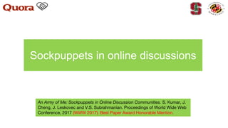 Sockpuppets in online discussions
An Army of Me: Sockpuppets in Online Discussion Communities. S. Kumar, J.
Cheng, J. Leskovec and V.S. Subrahmanian. Proceedings of World Wide Web
Conference, 2017 (WWW 2017). Best Paper Award Honorable Mention.
 