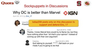 Eric_17 April 28 2013, 12AM
Thanks. I knew Marvel fans would try to flame me, but they
have nothing other than “oh that’s your opinion” instead of
coming up with their own argument
Fellstrike April 29 2013, 6PM
Quit talking to yourself, **. Get back on your
meds if you’re going to do that
bdiaz209 April 28 2013, 11PM
Possibly the best blog I’ve ever read major props to you
bdiaz209 posts only on this discussion to
support and defend Eric_17
Sockpuppets in Discussions
 