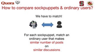 How to compare sockpuppets & ordinary users?
For each sockpuppet, match an
ordinary user that makes
similar number of posts
on
similar discussions
We have to match!
 