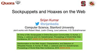 Sockpuppets and Hoaxes on the Web
An Army of Me: Sockpuppets in Online Discussion Communities. S. Kumar, J.
Cheng, J. Leskovec and V.S. Subrahmanian. Proceedings of World Wide Web
Conference, 2017 (WWW 2017). Best Paper Award Honorable Mention.
Disinformation on the Web: Impact, Characteristics, and Detection of
Wikipedia Hoaxes. S. Kumar, R. West, J. Leskovec and V.S. Subrahmanian.
Proceedings of World Wide Web Conference, 2016 (WWW 2016)
Srijan Kumar
@srijankedia
Computer Science, Stanford University
Joint works with Robert West, Justin Cheng, Jure Leskovec, V.S. Subrahmanian
 