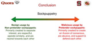 Sockpuppetry
Benign usage by
Non-pretender sockpuppets:
Primarily created to separate
interest, are respectful,
operate similarly, and are
neutral towards each other
Malicious usage by
Pretender sockpuppets:
Primarily created to create
an illusion of consensus,
are abusive, and support &
defend each other
Conclusion
 