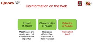 Disinformation on the Web
Impact
of hoaxes
Characteristics
of hoaxes
Detection
of hoaxes
Hoaxes are
different from
non-hoaxes in
many respects!
Most hoaxes are
caught soon, but
some hoaxes are
impactful!
Can we find
them?
 