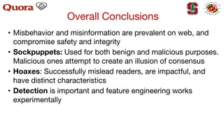 Overall Conclusions
• Misbehavior and misinformation are prevalent on web, and
compromise safety and integrity
• Sockpuppets: Used for both benign and malicious purposes.
Malicious ones attempt to create an illusion of consensus
• Hoaxes: Successfully mislead readers, are impactful, and
have distinct characteristics
• Detection is important and feature engineering works
experimentally
 