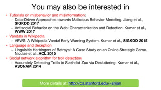 You may also be interested in
• Tutorials on misbehavior and misinformation:
– Data-Driven Approaches towards Malicious Behavior Modeling. Jiang et al.,
SIGKDD 2017
– Antisocial Behavior on the Web: Characterization and Detection. Kumar et al.,
WWW 2017
• Vandals in Wikipedia
– VEWS: A Wikipedia Vandal Early Warning System. Kumar et al., SIGKDD 2015
• Language and deception
– Linguisitic Harbingers of Betrayal: A Case Study on an Online Strategic Game.
Niculae et al., ACL 2015
• Social network algorithm for troll detection
– Accurately Detecting Trolls in Slashdot Zoo via Decluttering. Kumar et al.,
ASONAM 2014
More details at: http://cs.stanford.edu/~srijan
 