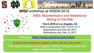 MIS2 workshop at WSDM 2018
Submit your awesome papers, tools, demos, and more!
Full research papers, short papers, works in progress, extended
abstracts are welcome!
MIS2: Misinformation and Misbehavior
Mining on the Web
Feb 9, 2018 at Los Angeles, CA
Held in conjunction with WSDM 2018
Submissions due: Nov 20, 2017
Notifications due: Dec 14, 2017
Website: http://snap.stanford.edu/mis2/
 