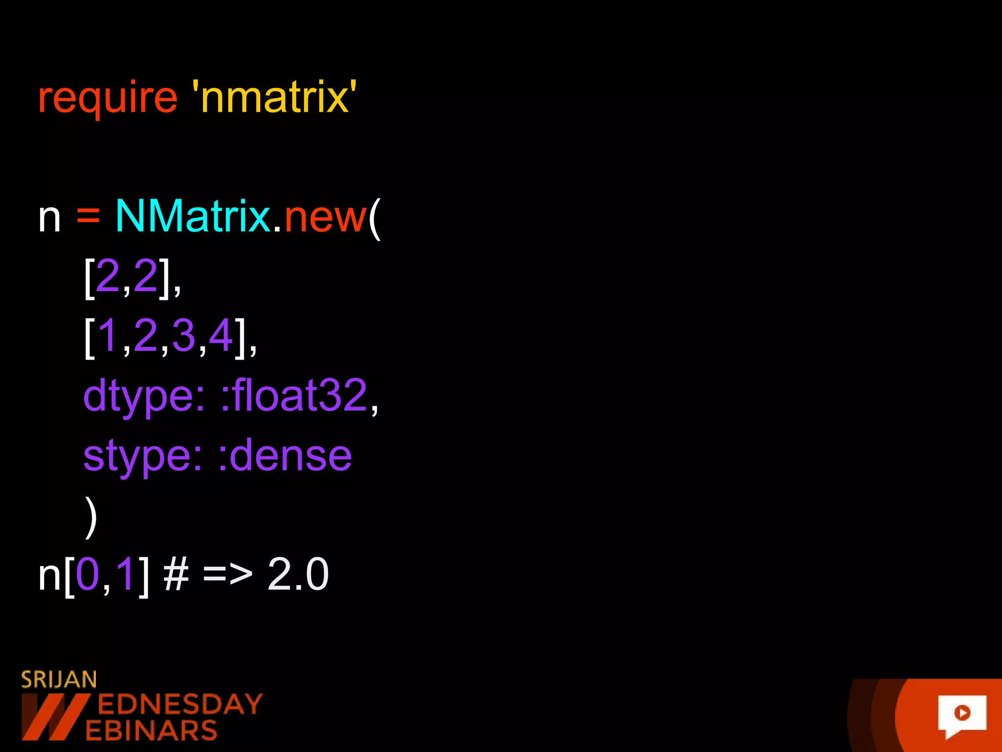require 'nmatrix' n = NMatrix.new( [2,2], [1,2,3,4], dtype: :float32, stype: :dense ) n[0,1] # => 2.0 