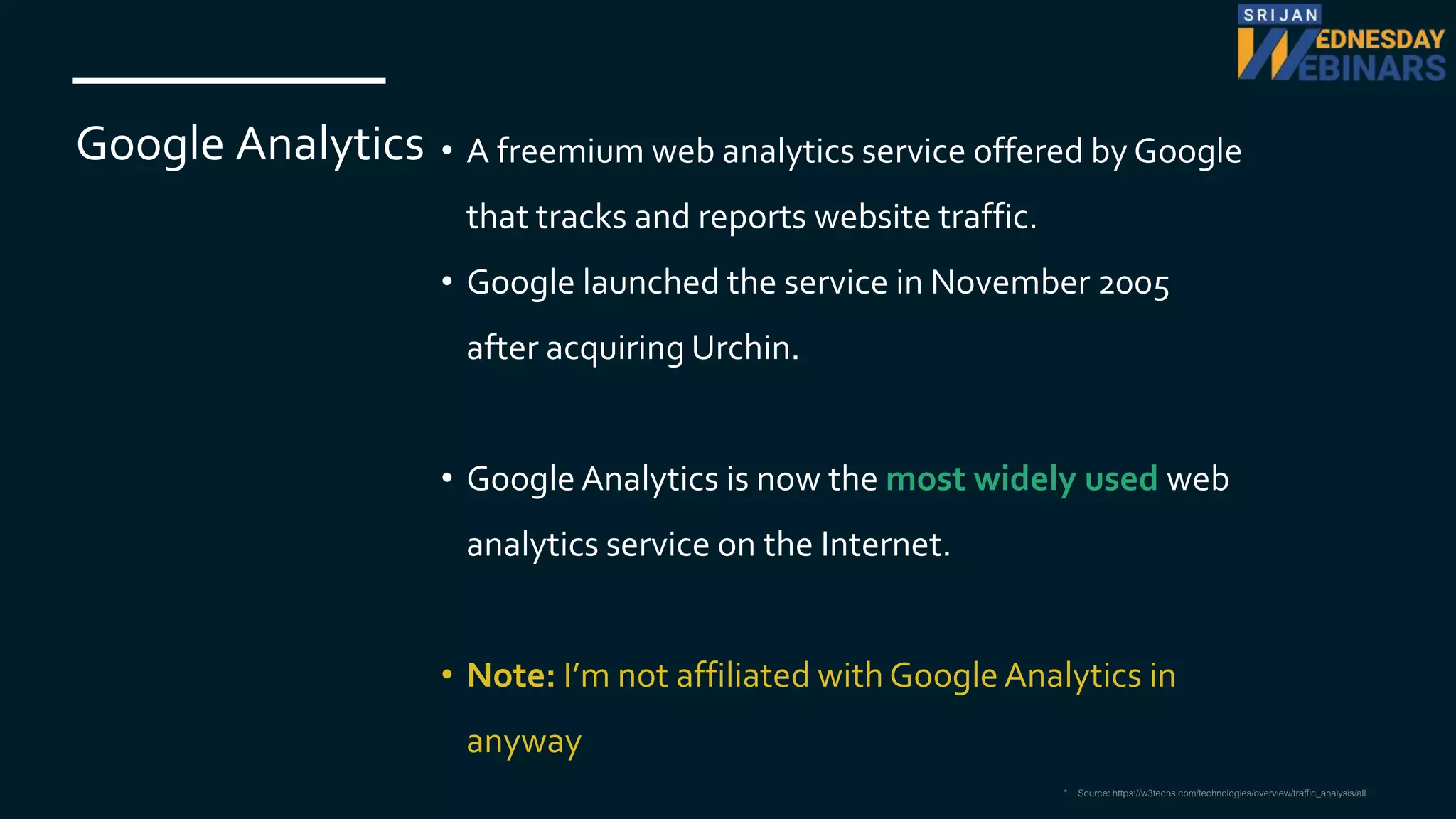 Google Analytics • A freemium web analytics service offered by Google
that tracks and reports website traffic.
• Google launched the service in November 2005
after acquiring Urchin.
• Google Analytics is now the most widely used web
analytics service on the Internet.
• Note: I’m not affiliated with Google Analytics in
anyway
* Source: https://w3techs.com/technologies/overview/traffic_analysis/all
 