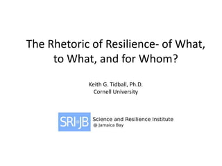 The Rhetoric of Resilience- of What,
to What, and for Whom?
Keith G. Tidball, Ph.D.
Cornell University
 