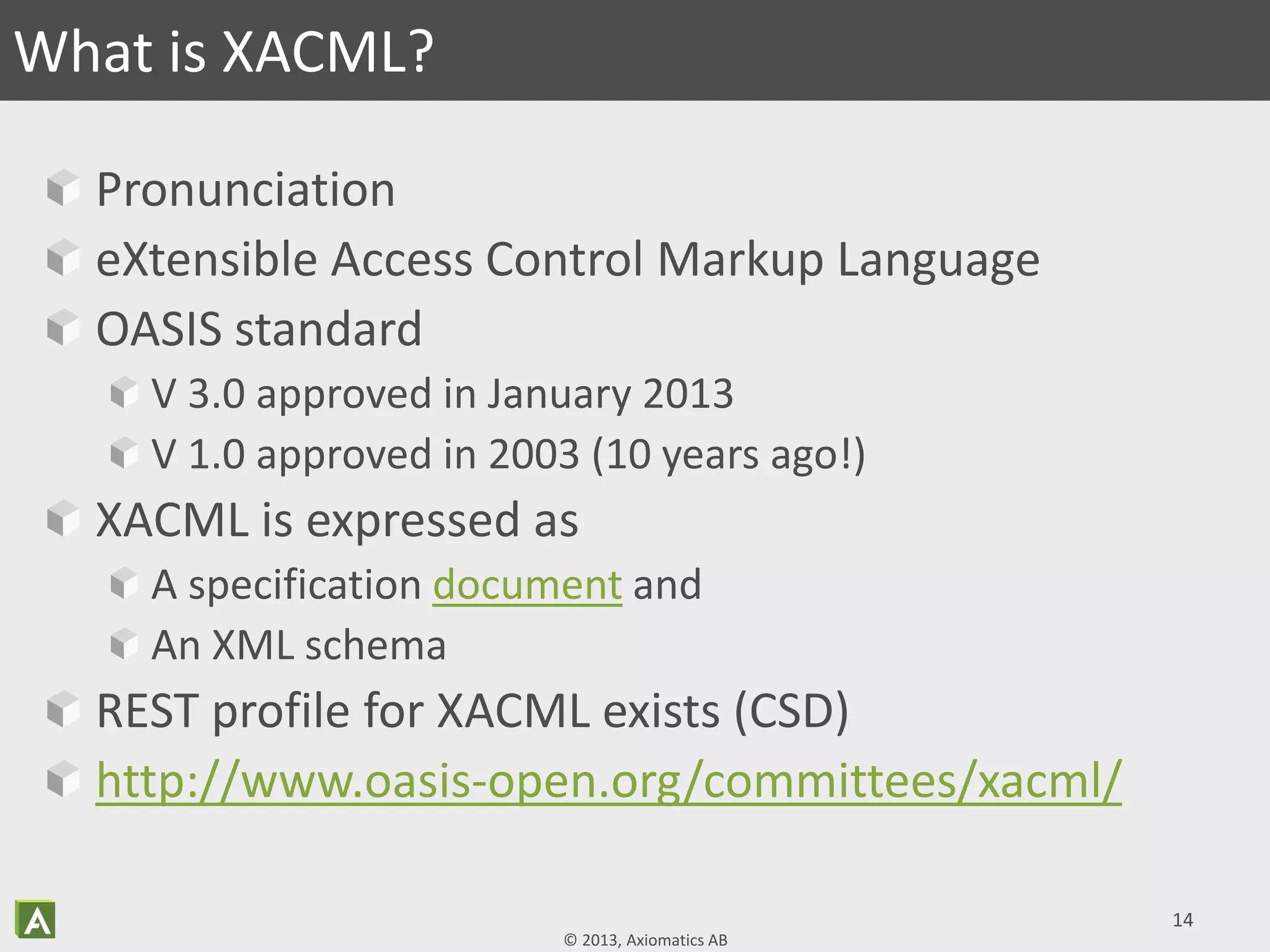 © 2013, Axiomatics AB
Pronunciation
eXtensible Access Control Markup Language
OASIS standard
V 3.0 approved in January 2013
V 1.0 approved in 2003 (10 years ago!)
XACML is expressed as
A specification document and
An XML schema
REST profile for XACML exists (CSD)
http://www.oasis-open.org/committees/xacml/
14
What is XACML?
 