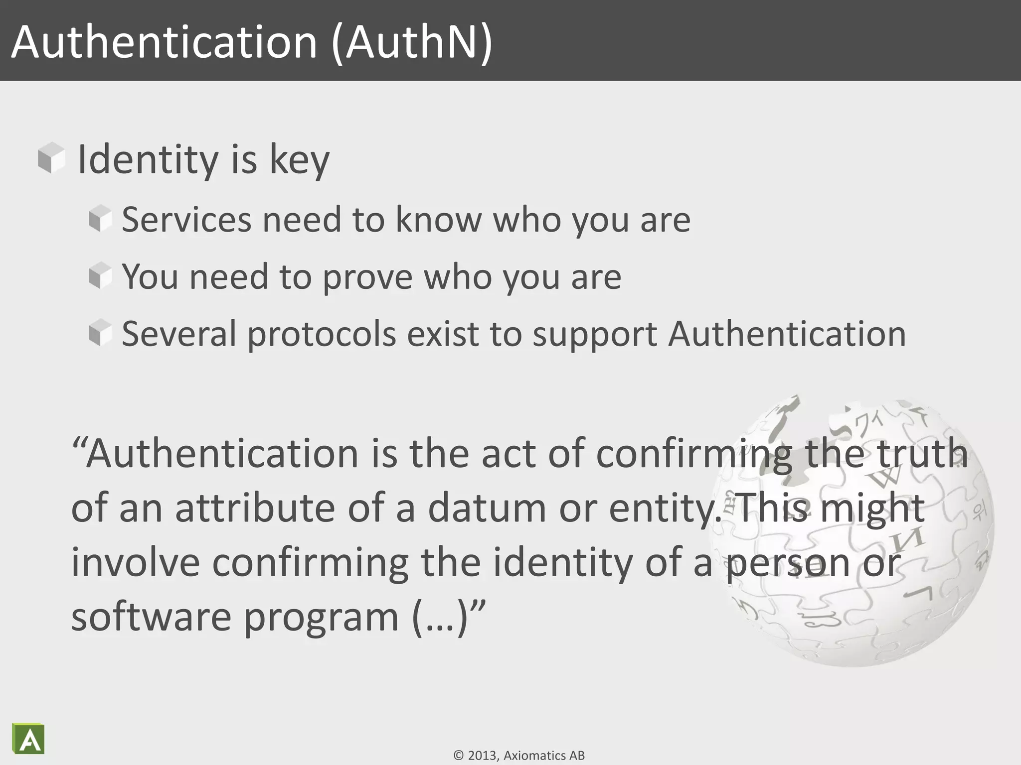 © 2013, Axiomatics AB
Identity is key
Services need to know who you are
You need to prove who you are
Several protocols exist to support Authentication
Authentication (AuthN)
“Authentication is the act of confirming the truth
of an attribute of a datum or entity. This might
involve confirming the identity of a person or
software program (…)”
 