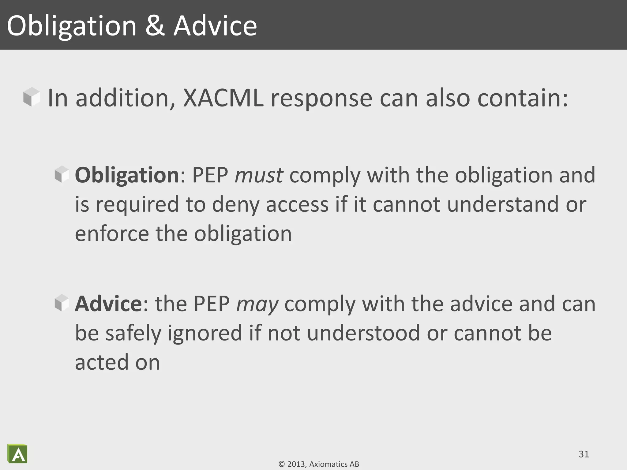 © 2013, Axiomatics AB
In addition, XACML response can also contain:
Obligation: PEP must comply with the obligation and
is required to deny access if it cannot understand or
enforce the obligation
Advice: the PEP may comply with the advice and can
be safely ignored if not understood or cannot be
acted on
31
Obligation & Advice
 
