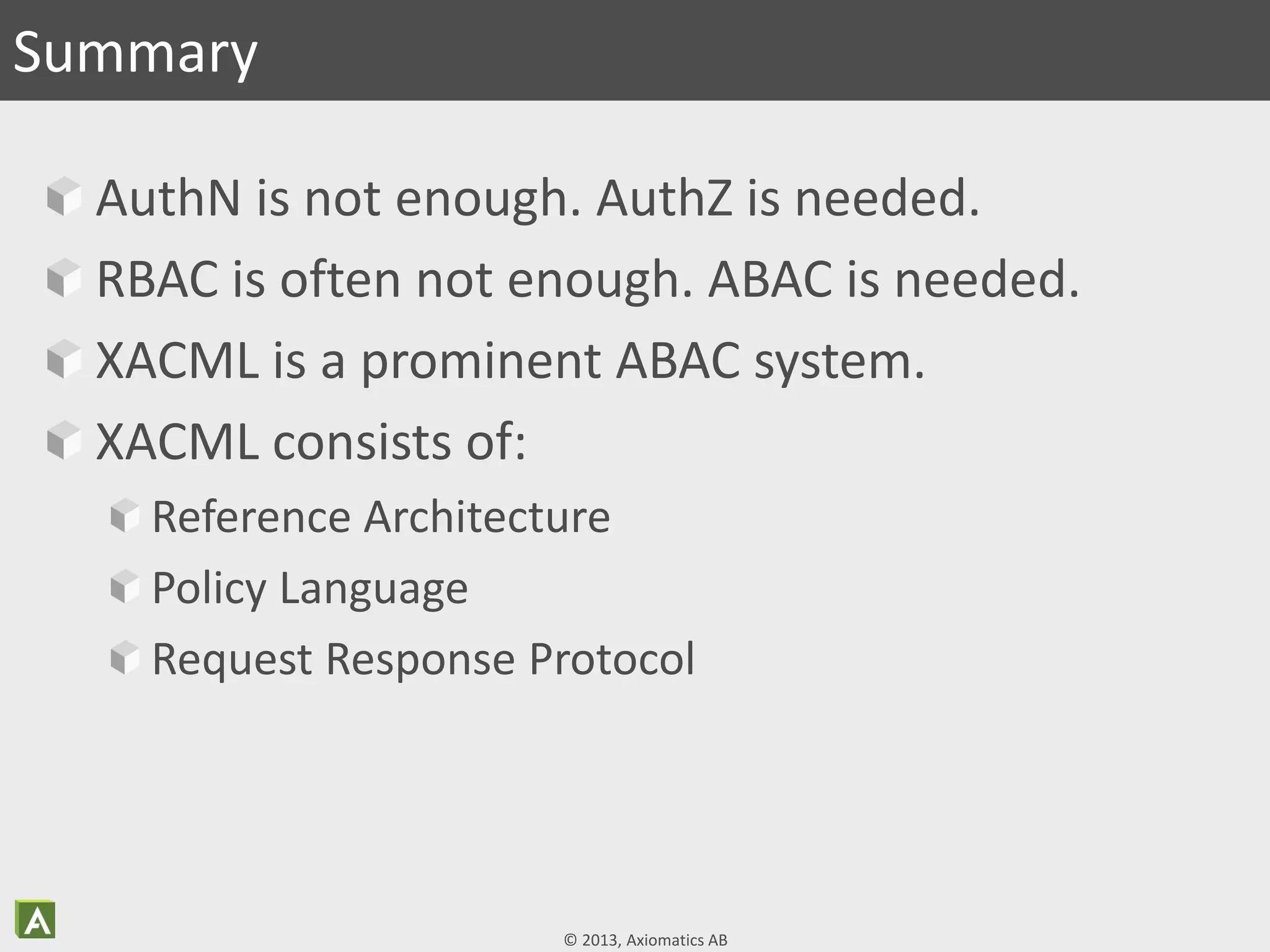 © 2013, Axiomatics AB
AuthN is not enough. AuthZ is needed.
RBAC is often not enough. ABAC is needed.
XACML is a prominent ABAC system.
XACML consists of:
Reference Architecture
Policy Language
Request Response Protocol
Summary
 