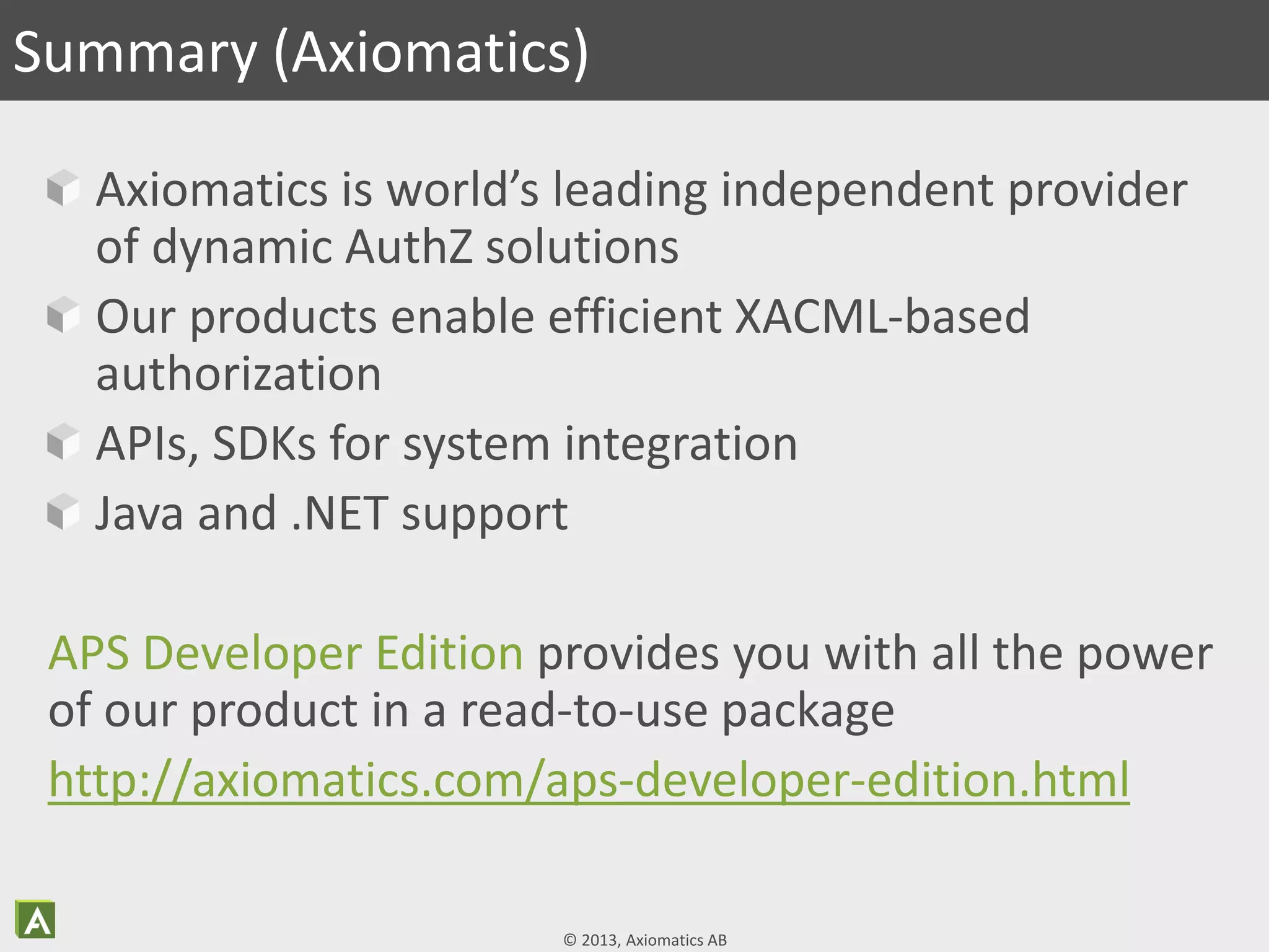 © 2013, Axiomatics AB
Axiomatics is world’s leading independent provider
of dynamic AuthZ solutions
Our products enable efficient XACML-based
authorization
APIs, SDKs for system integration
Java and .NET support
APS Developer Edition provides you with all the power
of our product in a read-to-use package
http://axiomatics.com/aps-developer-edition.html
Summary (Axiomatics)
 